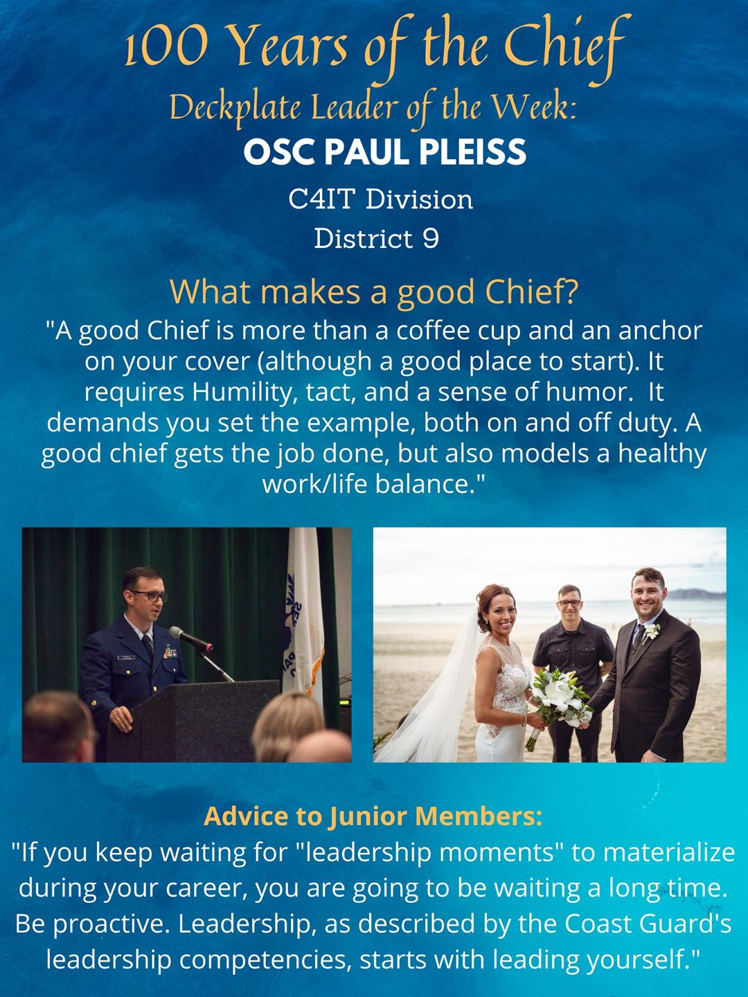 “If you keep waiting for "leadership moments" to materialize during your career, you are going to be waiting a long time. Be proactive. Leadership, as described by the Coast Guard's leadership competencies, starts with leading yourself. Take initiative to be the leader you want to become by learning what things are important to you, and what your strengths and weaknesses are. Treat others with respect, especially those below you in the pecking order. You may not have the opportunity to drive a Higgins boat into oncoming gunfire to extricate Marines from Guadalcanal, but you have an opportunity every single day to serve with honor, respect and devotion to duty.”